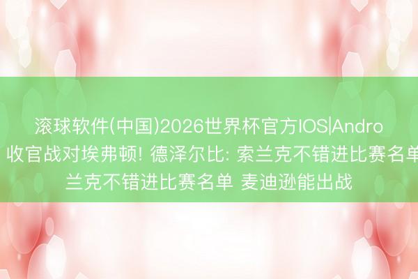 滚球软件(中国)2026世界杯官方IOS|Android手机app下载 收官战对埃弗顿! 德泽尔比: 索兰克不错进比赛名单 麦迪逊能出战
