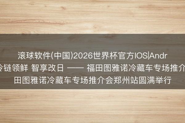 滚球软件(中国)2026世界杯官方IOS|Android手机app下载 冷链领鲜 智享改日 —— 福田图雅诺冷藏车专场推介会郑州站圆满举行