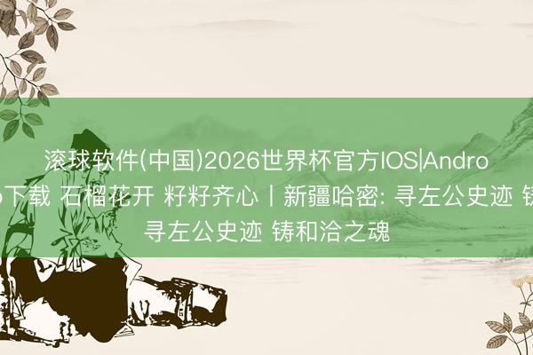 滚球软件(中国)2026世界杯官方IOS|Android手机app下载 石榴花开 籽籽齐心丨新疆哈密: 寻左公史迹 铸和洽之魂