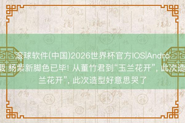 滚球软件(中国)2026世界杯官方IOS|Android手机app下载 杨紫新脚色已毕! 从董竹君到“玉兰花开”， 此次造型好意思哭了