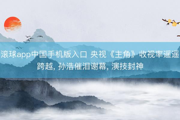 滚球app中国手机版入口 央视《主角》收视率遥遥跨越， 孙浩催泪谢幕， 演技封神