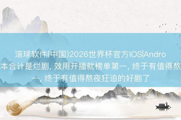 滚球软件(中国)2026世界杯官方IOS|Android手机app下载 本合计是烂剧， 效用开播就榜单第一， 终于有值得熬夜狂追的好剧了