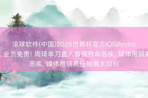 滚球软件(中国)2026世界杯官方IOS|Android手机app下载 全员免责! 周琦单刀直入首钢致命恶疾， 媒体甩锅离任施展太双标