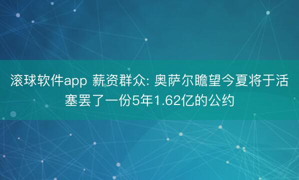 滚球软件app 薪资群众: 奥萨尔瞻望今夏将于活塞罢了一份5年1.62亿的公约