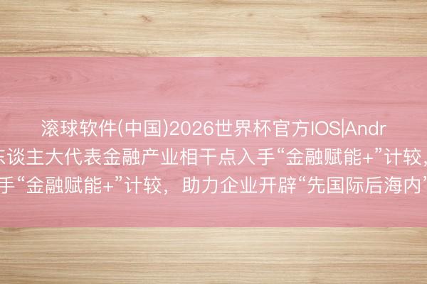 滚球软件(中国)2026世界杯官方IOS|Android手机app下载 深圳市东谈主大代表金融产业相干点入手“金融赋能+”计较，助力企业开辟“先国际后海内”新航谈