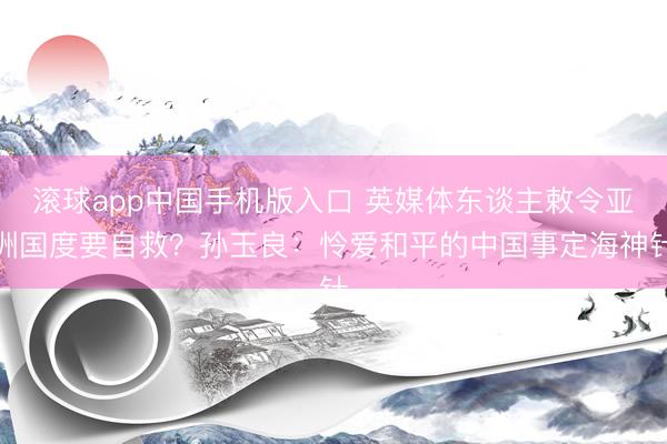 滚球app中国手机版入口 英媒体东谈主敕令亚洲国度要自救？孙玉良：怜爱和平的中国事定海神针