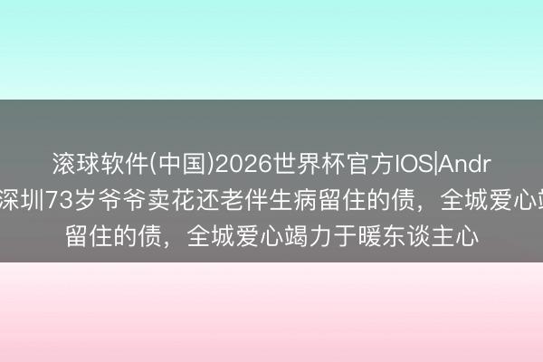 滚球软件(中国)2026世界杯官方IOS|Android手机app下载 深圳73岁爷爷卖花还老伴生病留住的债，全城爱心竭力于暖东谈主心