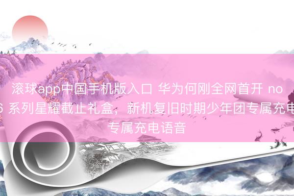 滚球app中国手机版入口 华为何刚全网首开 nova 16 系列星耀截止礼盒，新机复旧时期少年团专属充电语音