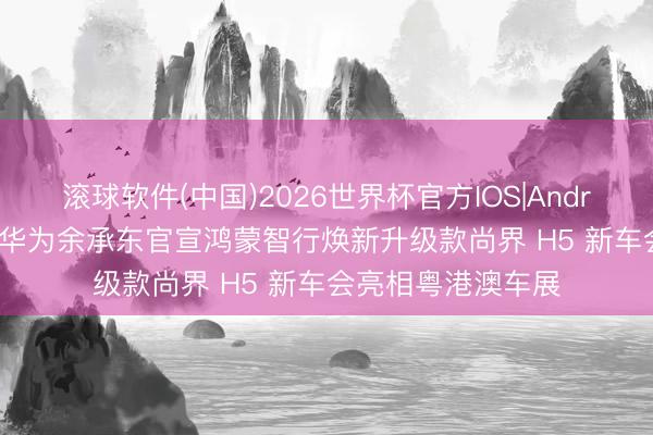 滚球软件(中国)2026世界杯官方IOS|Android手机app下载 华为余承东官宣鸿蒙智行焕新升级款尚界 H5 新车会亮相粤港澳车展