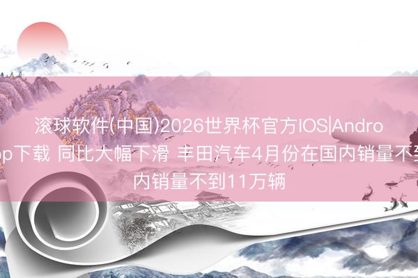 滚球软件(中国)2026世界杯官方IOS|Android手机app下载 同比大幅下滑 丰田汽车4月份在国内销量不到11万辆