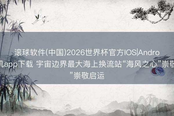 滚球软件(中国)2026世界杯官方IOS|Android手机app下载 宇宙边界最大海上换流站“海风之心”崇敬启运