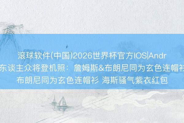 滚球软件(中国)2026世界杯官方IOS|Android手机app下载 湖东谈主众将登机照：詹姆斯&布朗尼同为玄色连帽衫 海斯骚气紫衣红包