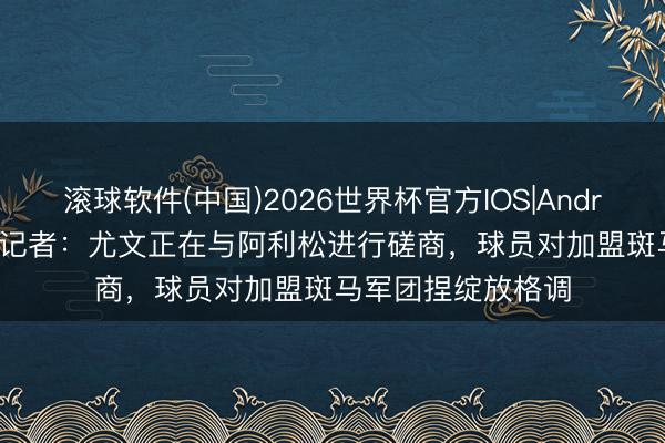 滚球软件(中国)2026世界杯官方IOS|Android手机app下载 记者：尤文正在与阿利松进行磋商，球员对加盟斑马军团捏绽放格调