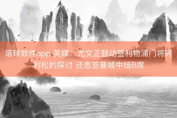 滚球软件app 英媒：尤文正鼓动签利物浦门将阿利松的探讨 还思签曼城中场B席