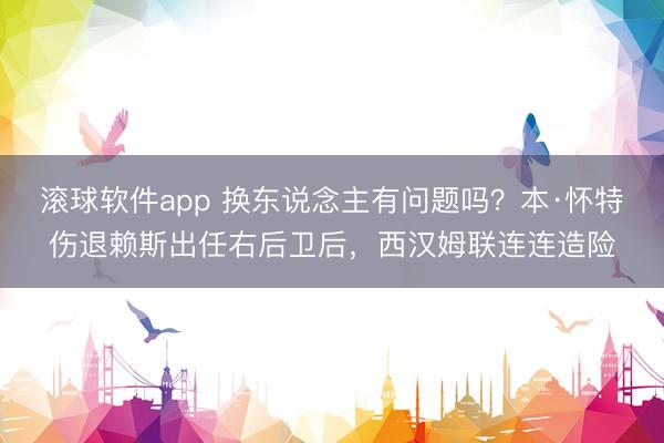 滚球软件app 换东说念主有问题吗？本·怀特伤退赖斯出任右后卫后，西汉姆联连连造险