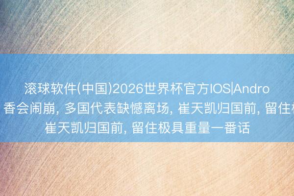 滚球软件(中国)2026世界杯官方IOS|Android手机app下载 香会闹崩， 多国代表缺憾离场， 崔天凯归国前， 留住极具重量一番话