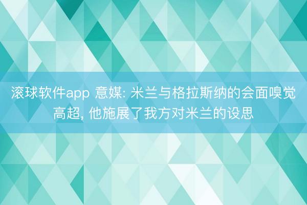 滚球软件app 意媒: 米兰与格拉斯纳的会面嗅觉高超， 他施展了我方对米兰的设思