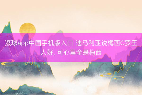 滚球app中国手机版入口 迪马利亚说梅西C罗王人好， 可心里全是梅西