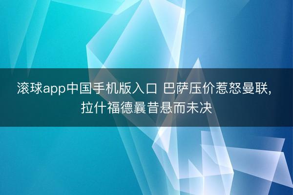 滚球app中国手机版入口 巴萨压价惹怒曼联， 拉什福德曩昔悬而未决
