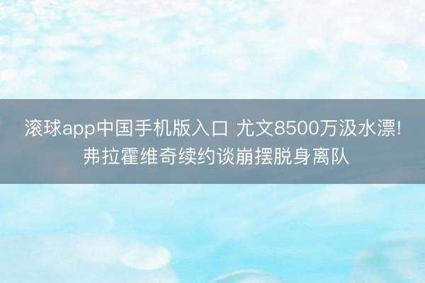 滚球app中国手机版入口 尤文8500万汲水漂! 弗拉霍维奇续约谈崩摆脱身离队