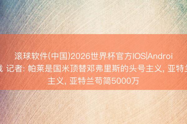 滚球软件(中国)2026世界杯官方IOS|Android手机app下载 记者: 帕莱是国米顶替邓弗里斯的头号主义， 亚特兰苟简5000万