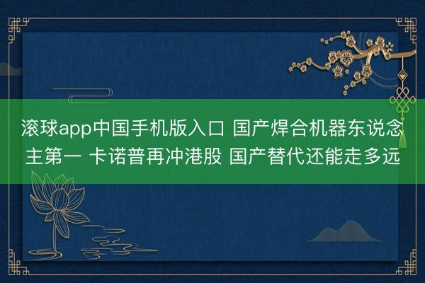 滚球app中国手机版入口 国产焊合机器东说念主第一 卡诺普再冲港股 国产替代还能走多远