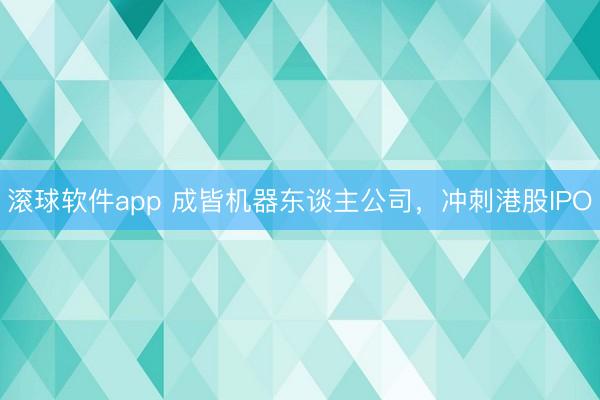 滚球软件app 成皆机器东谈主公司，冲刺港股IPO