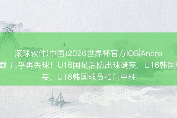 滚球软件(中国)2026世界杯官方IOS|Android手机app下载 几乎再丢球！U16国足后防出球诞妄，U16韩国球员扣门中柱