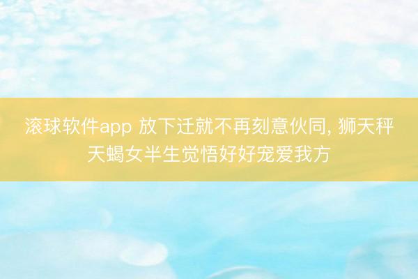 滚球软件app 放下迁就不再刻意伙同， 狮天秤天蝎女半生觉悟好好宠爱我方
