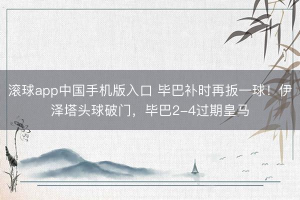 滚球app中国手机版入口 毕巴补时再扳一球！伊泽塔头球破门，毕巴2-4过期皇马