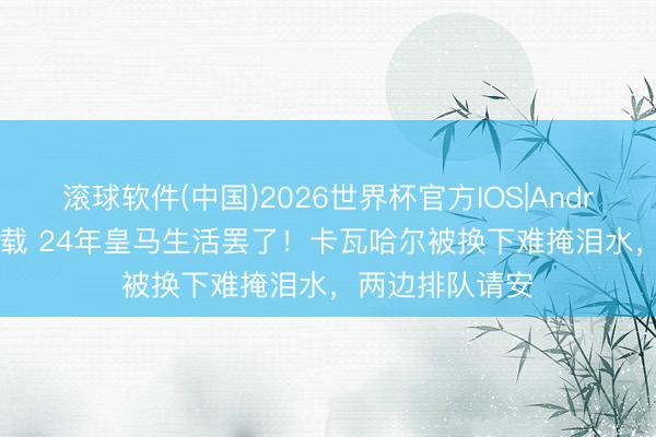 滚球软件(中国)2026世界杯官方IOS|Android手机app下载 24年皇马生活罢了！卡瓦哈尔被换下难掩泪水，两边排队请安