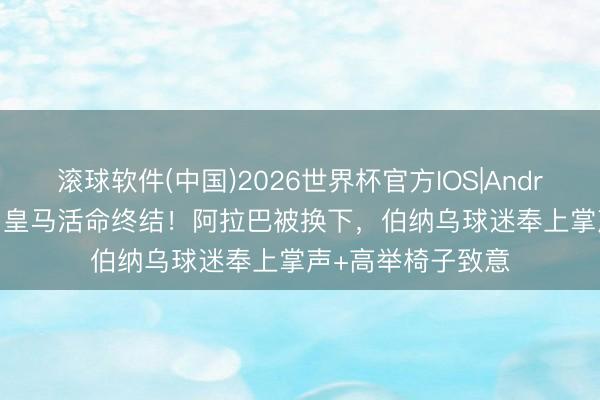滚球软件(中国)2026世界杯官方IOS|Android手机app下载 皇马活命终结！阿拉巴被换下，伯纳乌球迷奉上掌声+高举椅子致意