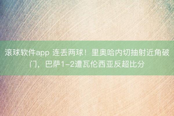 滚球软件app 连丢两球！里奥哈内切抽射近角破门，巴萨1-2遭瓦伦西亚反超比分