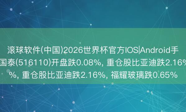 滚球软件(中国)2026世界杯官方IOS|Android手机app下载 汽车ETF国泰(516110)开盘跌0.08%， 重仓股比亚迪跌2.16%， 福耀玻璃跌0.65%