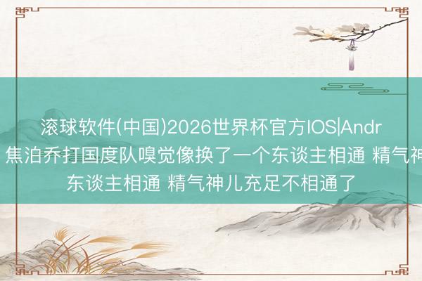 滚球软件(中国)2026世界杯官方IOS|Android手机app下载 焦泊乔打国度队嗅觉像换了一个东谈主相通 精气神儿充足不相通了
