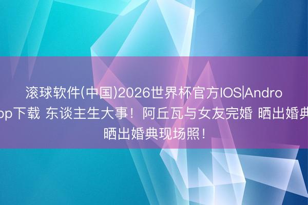 滚球软件(中国)2026世界杯官方IOS|Android手机app下载 东谈主生大事！阿丘瓦与女友完婚 晒出婚典现场照！