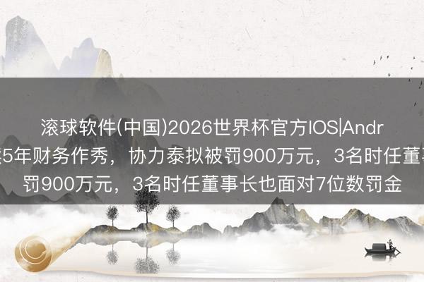 滚球软件(中国)2026世界杯官方IOS|Android手机app下载 接续5年财务作秀，协力泰拟被罚900万元，3名时任董事长也面对7位数罚金